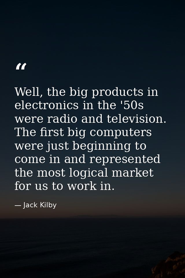 Well, the big products in electronics in the '50s were radio and television. The first big computers were just beginning — Jack Kilby