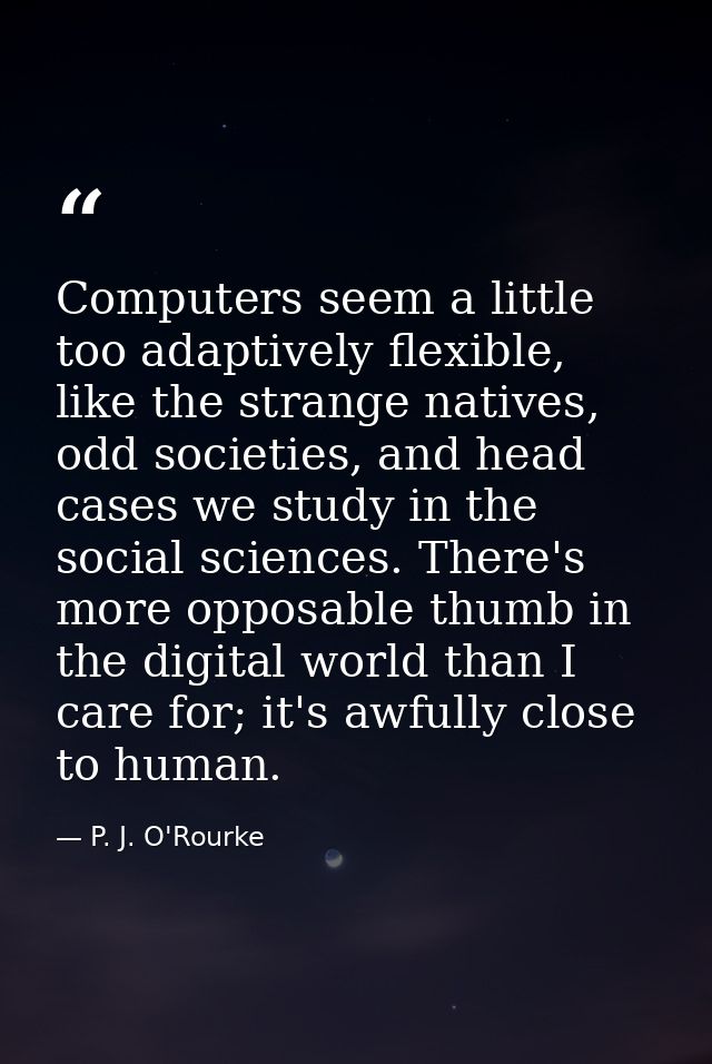 Computers seem a little too adaptively flexible, like the strange natives, odd societies, and head cases we study in the — P. J. O'Rourke