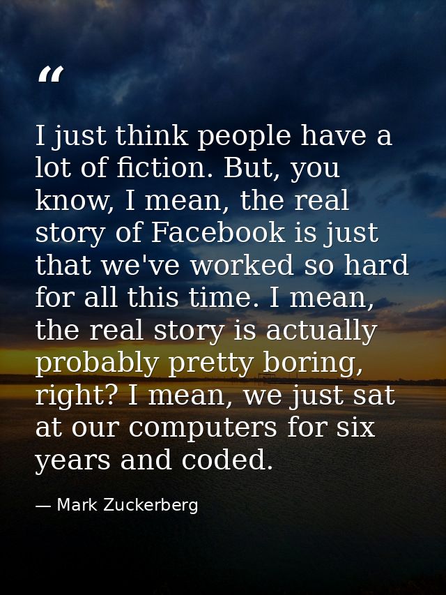 I just think people have a lot of fiction. But, you know, I mean, the real story of Facebook is just that we've worked s — Mark Zuckerberg