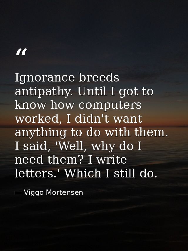 Ignorance breeds antipathy. Until I got to know how computers worked, I didn't want anything to do with them. I said, 'W — Viggo Mortensen