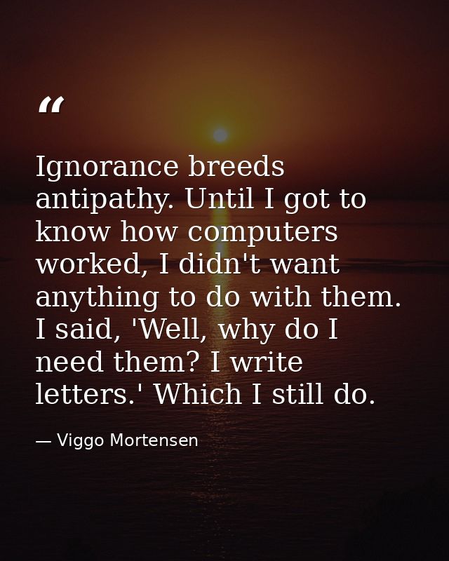 Ignorance breeds antipathy. Until I got to know how computers worked, I didn't want anything to do with them. I said, 'W — Viggo Mortensen