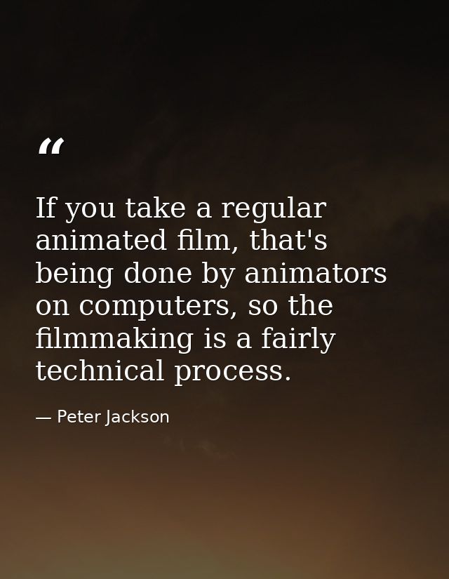 If you take a regular animated film, that's being done by animators on computers, so the filmmaking is a fairly technica — Peter Jackson