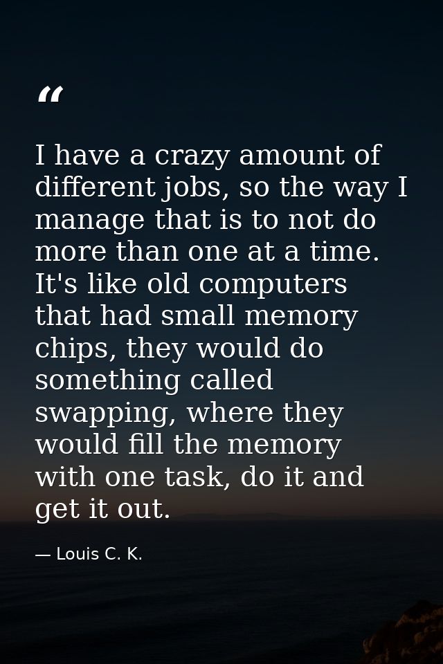I have a crazy amount of different jobs, so the way I manage that is to not do more than one at a time. It's like old co — Louis C. K.