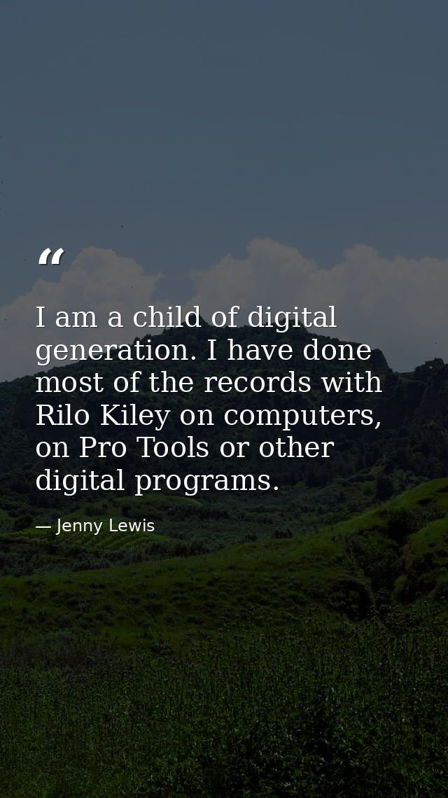 I am a child of digital generation. I have done most of the records with Rilo Kiley on computers, on Pro Tools or other  — Jenny Lewis