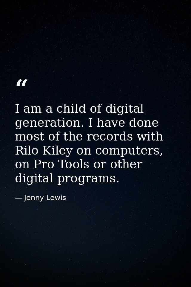 I am a child of digital generation. I have done most of the records with Rilo Kiley on computers, on Pro Tools or other  — Jenny Lewis