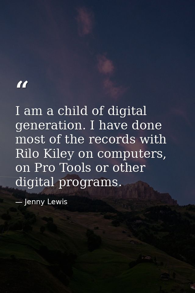 I am a child of digital generation. I have done most of the records with Rilo Kiley on computers, on Pro Tools or other  — Jenny Lewis