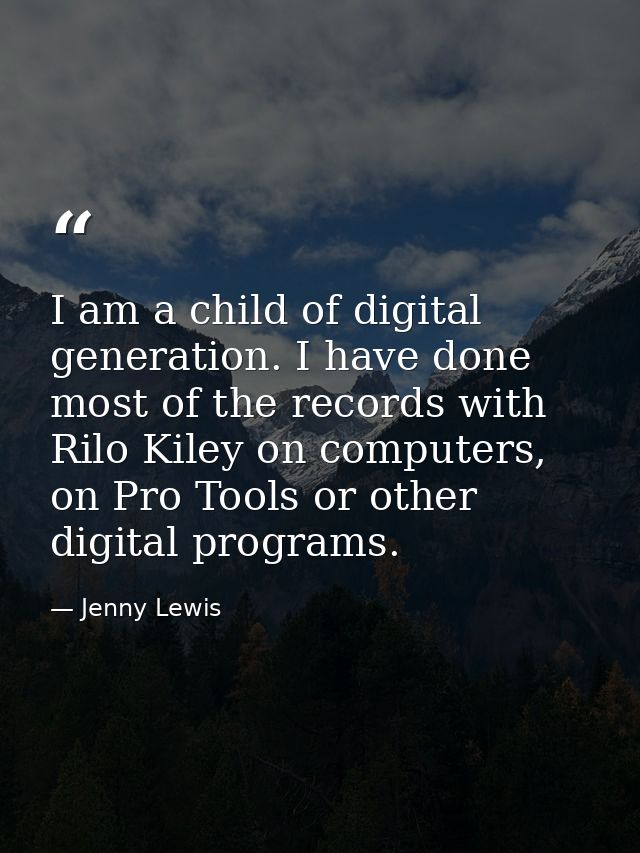 I am a child of digital generation. I have done most of the records with Rilo Kiley on computers, on Pro Tools or other  — Jenny Lewis