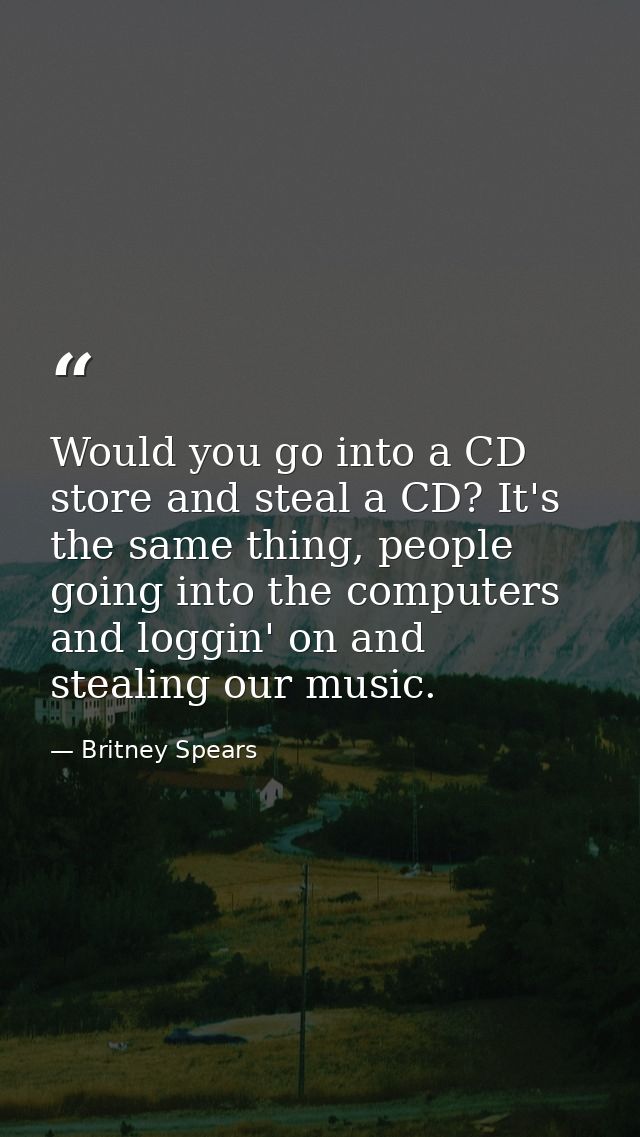 Would you go into a CD store and steal a CD? It's the same thing, people going into the computers and loggin' on and ste — Britney Spears