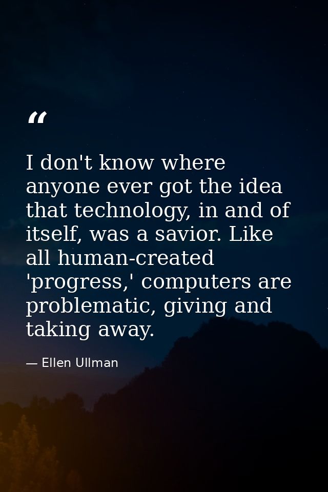 I don't know where anyone ever got the idea that technology, in and of itself, was a savior. Like all human-created 'pro — Ellen Ullman