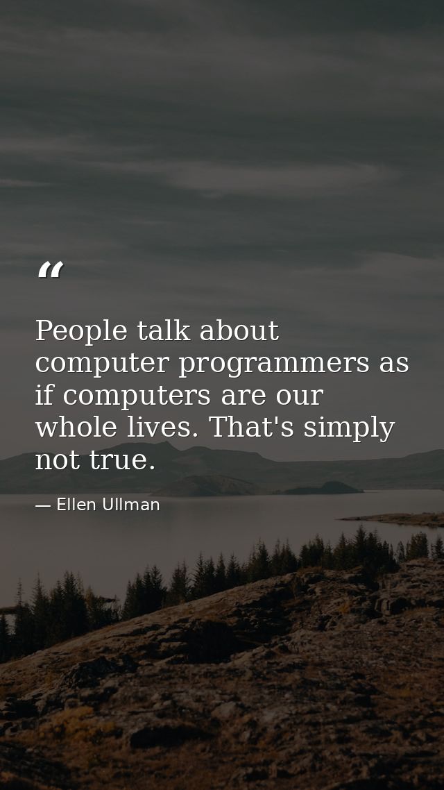 People talk about computer programmers as if computers are our whole lives. That's simply not true. — Ellen Ullman