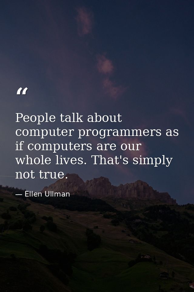 People talk about computer programmers as if computers are our whole lives. That's simply not true. — Ellen Ullman