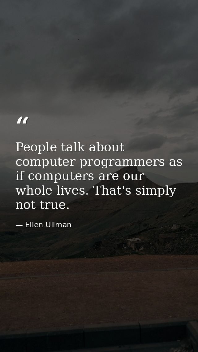 People talk about computer programmers as if computers are our whole lives. That's simply not true. — Ellen Ullman