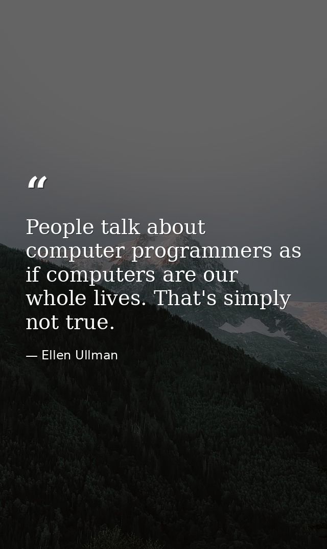 People talk about computer programmers as if computers are our whole lives. That's simply not true. — Ellen Ullman