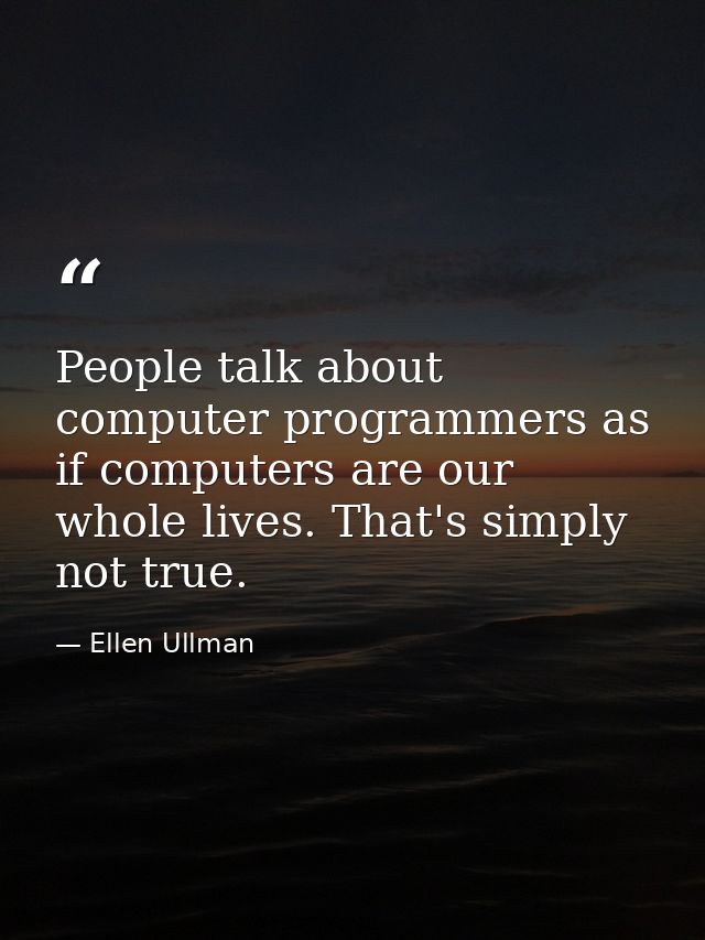 People talk about computer programmers as if computers are our whole lives. That's simply not true. — Ellen Ullman