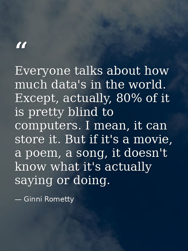Everyone talks about how much data's in the world. Except, actually, 80% of it is pretty blind to computers. I mean, it  — Ginni Rometty