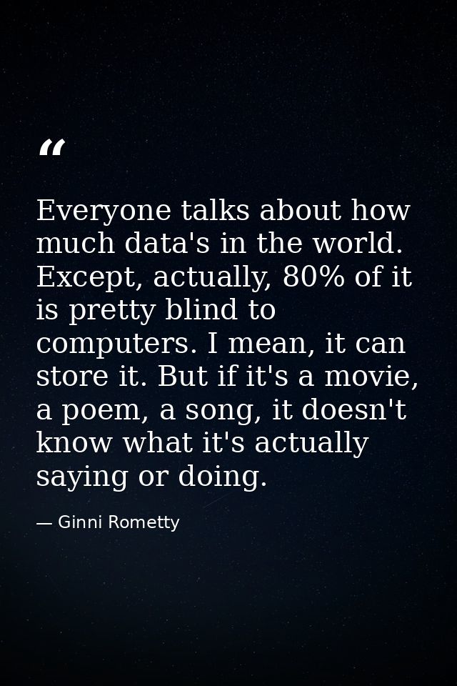 Everyone talks about how much data's in the world. Except, actually, 80% of it is pretty blind to computers. I mean, it  — Ginni Rometty