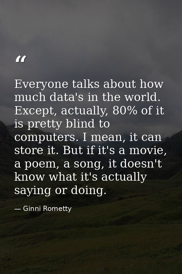 Everyone talks about how much data's in the world. Except, actually, 80% of it is pretty blind to computers. I mean, it  — Ginni Rometty