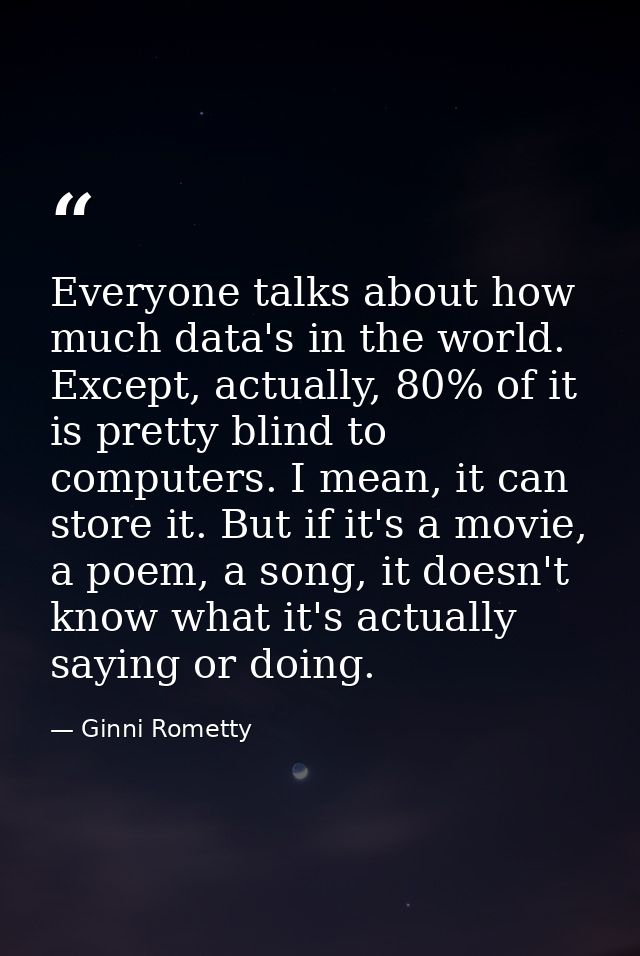 Everyone talks about how much data's in the world. Except, actually, 80% of it is pretty blind to computers. I mean, it  — Ginni Rometty