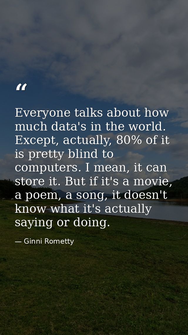 Everyone talks about how much data's in the world. Except, actually, 80% of it is pretty blind to computers. I mean, it  — Ginni Rometty