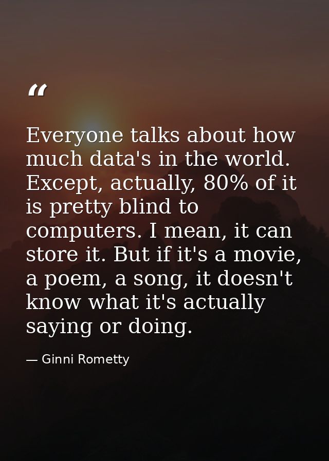 Everyone talks about how much data's in the world. Except, actually, 80% of it is pretty blind to computers. I mean, it  — Ginni Rometty