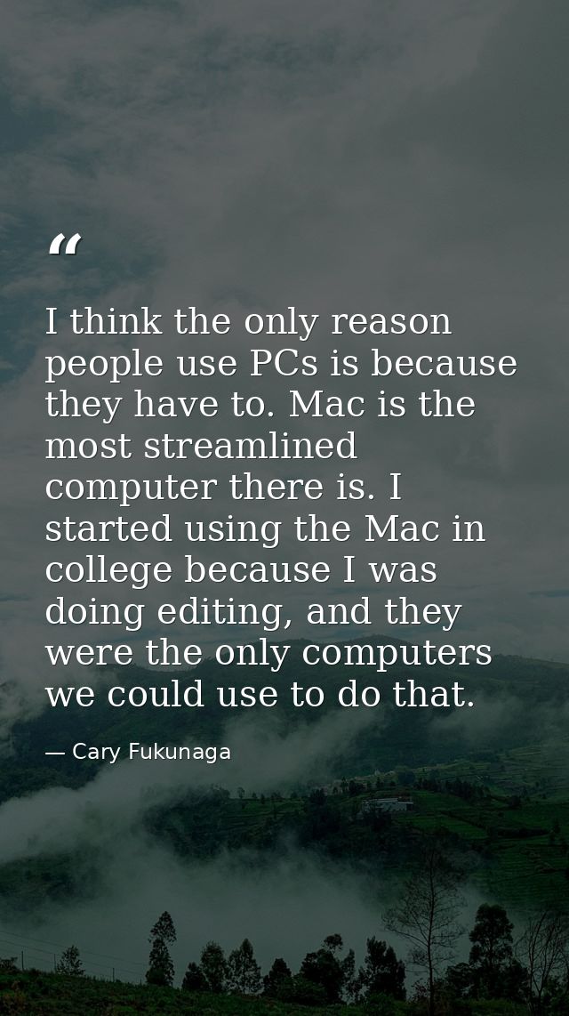 I think the only reason people use PCs is because they have to. Mac is the most streamlined computer there is. I started — Cary Fukunaga