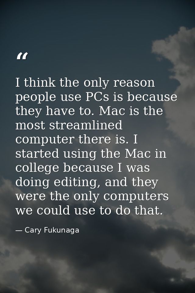 I think the only reason people use PCs is because they have to. Mac is the most streamlined computer there is. I started — Cary Fukunaga