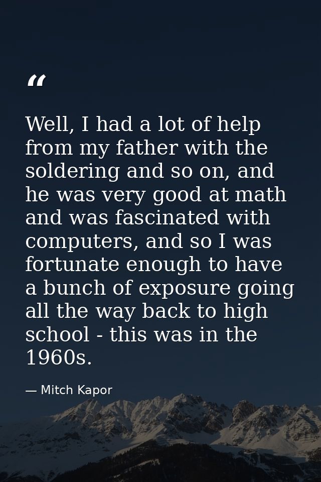 Well, I had a lot of help from my father with the soldering and so on, and he was very good at math and was fascinated w — Mitch Kapor