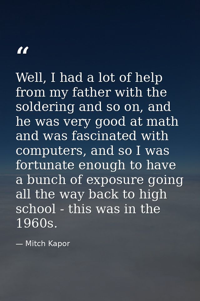 Well, I had a lot of help from my father with the soldering and so on, and he was very good at math and was fascinated w — Mitch Kapor
