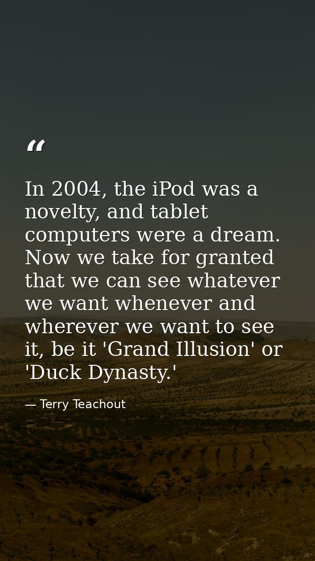 In 2004, the iPod was a novelty, and tablet computers were a dream. Now we take for granted that we can see whatever we  — Terry Teachout