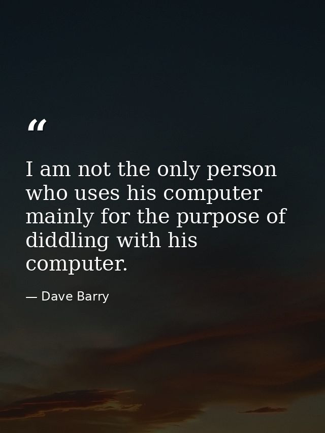 I am not the only person who uses his computer mainly for the purpose of diddling with his computer. — Dave Barry