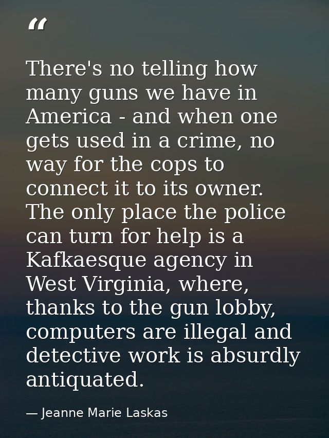 There's no telling how many guns we have in America - and when one gets used in a crime, no way for the cops to connect  — Jeanne Marie Laskas
