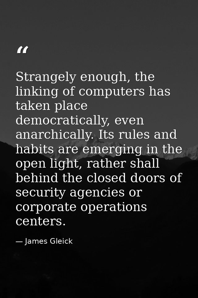 Strangely enough, the linking of computers has taken place democratically, even anarchically. Its rules and habits are e — James Gleick