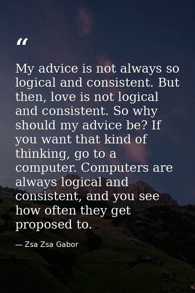 My advice is not always so logical and consistent. But then, love is not logical and consistent. So why should my advice — Zsa Zsa Gabor