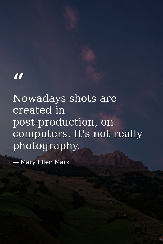 Nowadays shots are created in post-production, on computers. It's not really photography. — Mary Ellen Mark