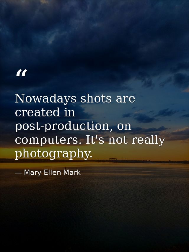 Nowadays shots are created in post-production, on computers. It's not really photography. — Mary Ellen Mark