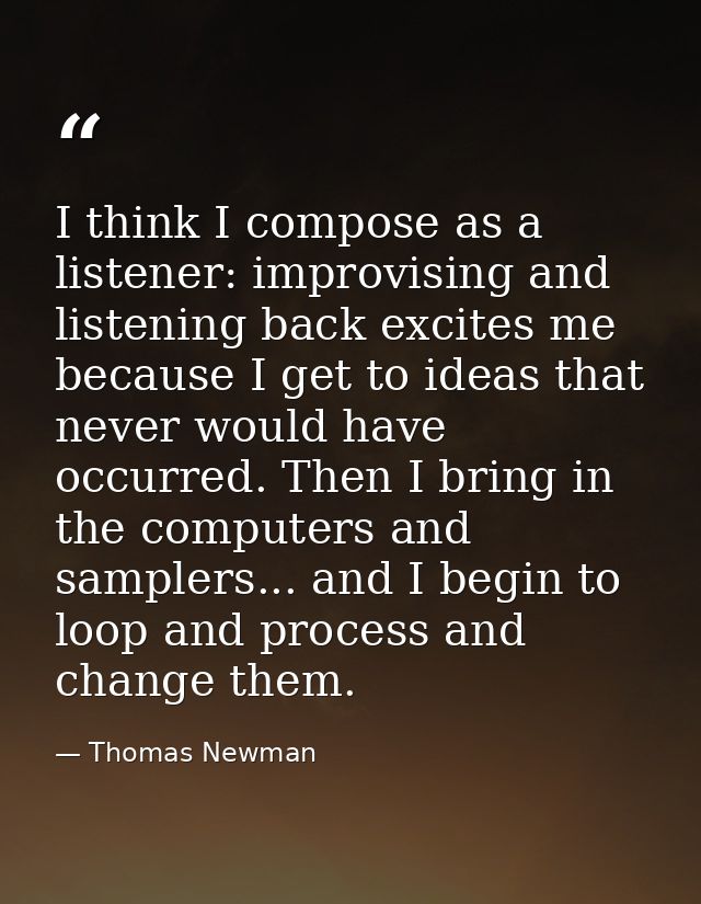 I think I compose as a listener: improvising and listening back excites me because I get to ideas that never would have  — Thomas Newman