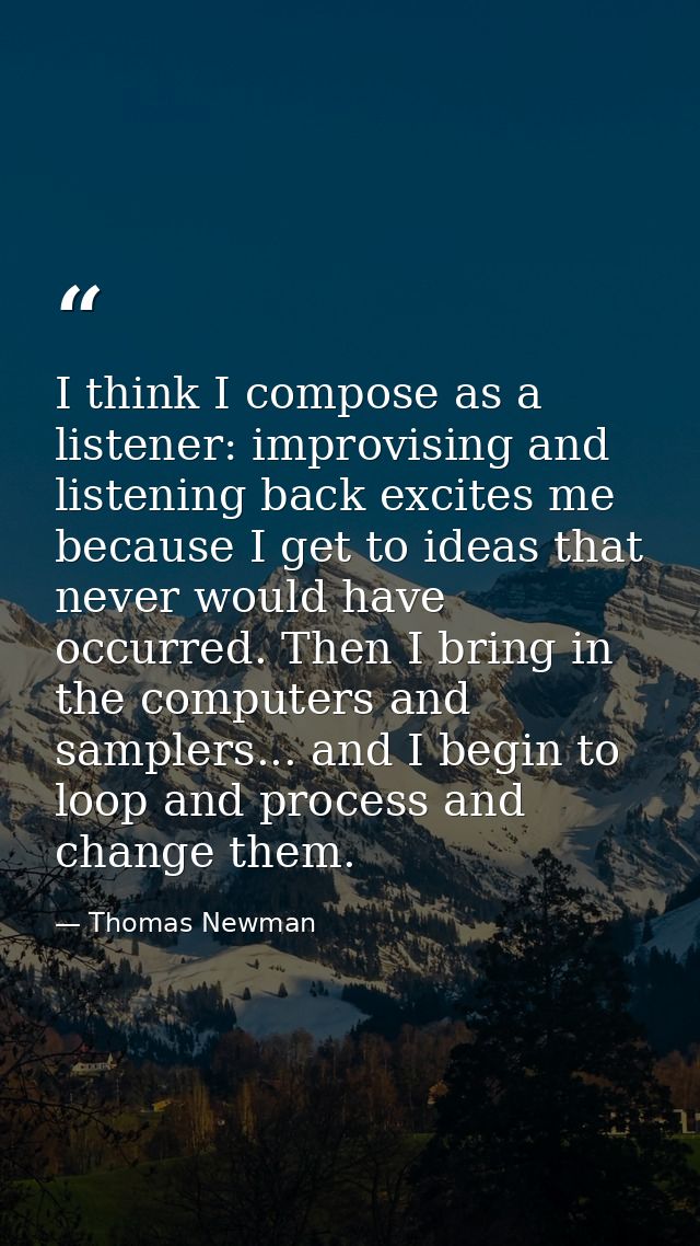 I think I compose as a listener: improvising and listening back excites me because I get to ideas that never would have  — Thomas Newman