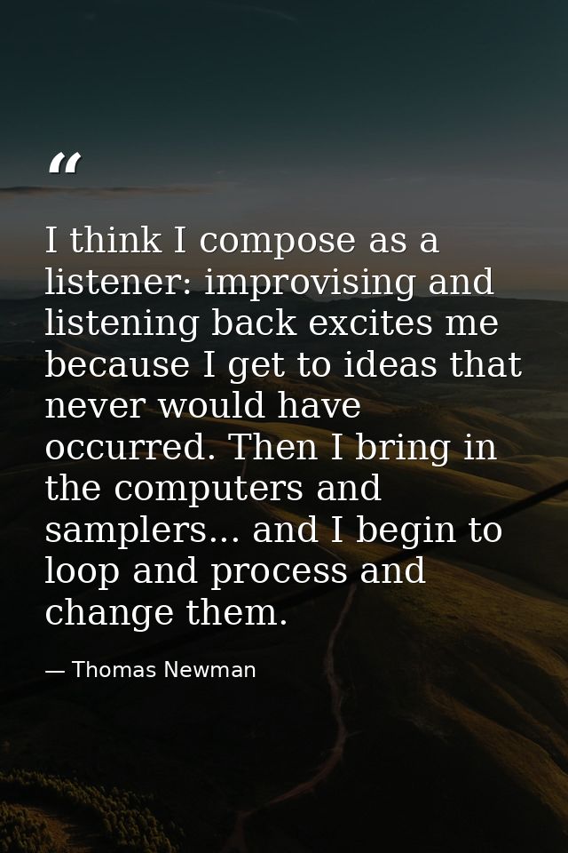 I think I compose as a listener: improvising and listening back excites me because I get to ideas that never would have  — Thomas Newman