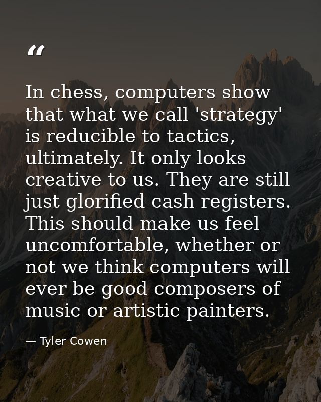 In chess, computers show that what we call 'strategy' is reducible to tactics, ultimately. It only looks creative to us. — Tyler Cowen