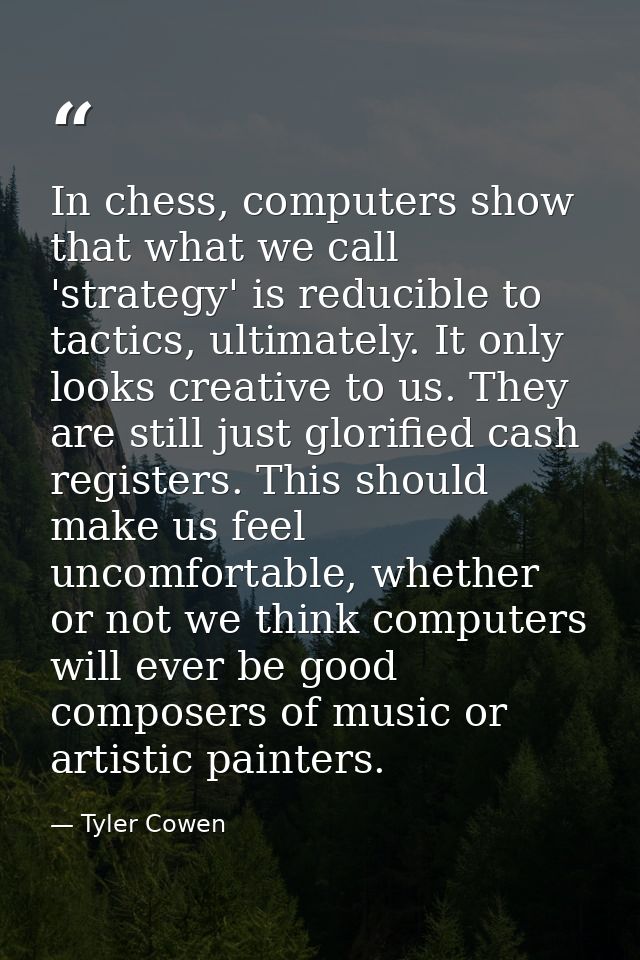 In chess, computers show that what we call 'strategy' is reducible to tactics, ultimately. It only looks creative to us. — Tyler Cowen