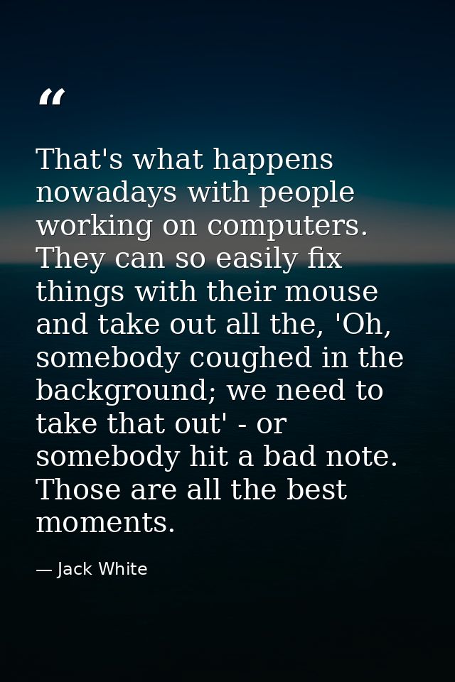 That's what happens nowadays with people working on computers. They can so easily fix things with their mouse and take o — Jack White