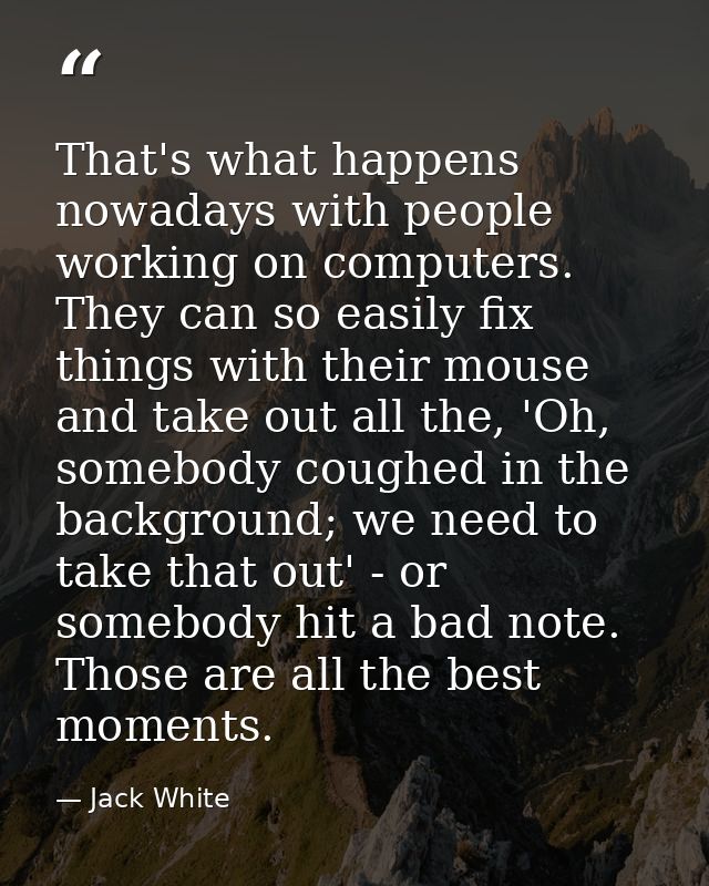 That's what happens nowadays with people working on computers. They can so easily fix things with their mouse and take o — Jack White
