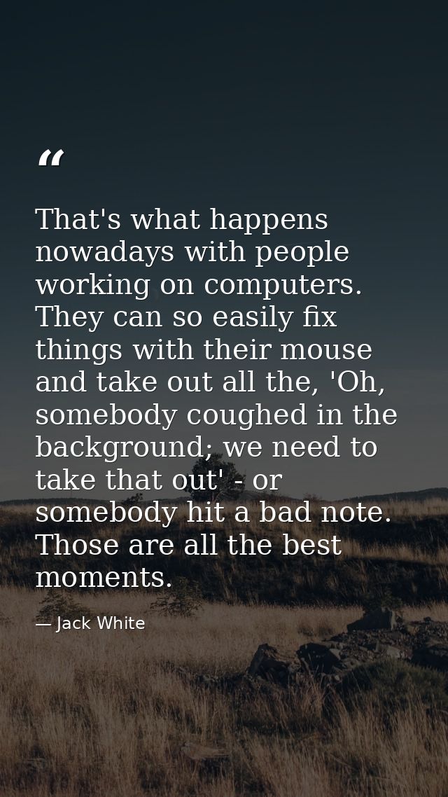 That's what happens nowadays with people working on computers. They can so easily fix things with their mouse and take o — Jack White