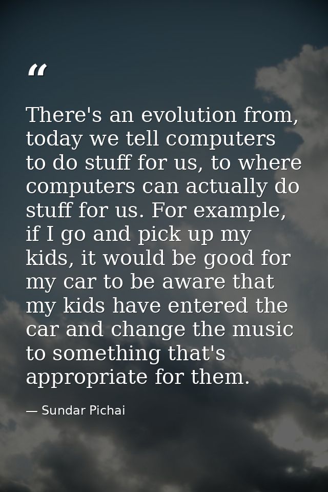 There's an evolution from, today we tell computers to do stuff for us, to where computers can actually do stuff for us.  — Sundar Pichai
