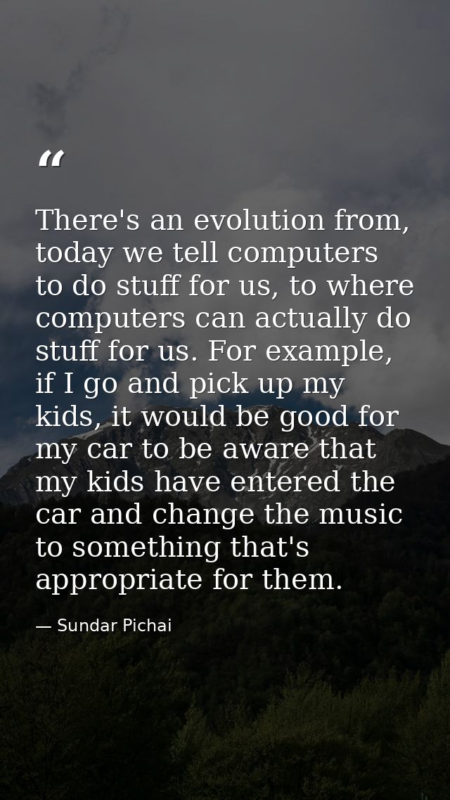 There's an evolution from, today we tell computers to do stuff for us, to where computers can actually do stuff for us.  — Sundar Pichai