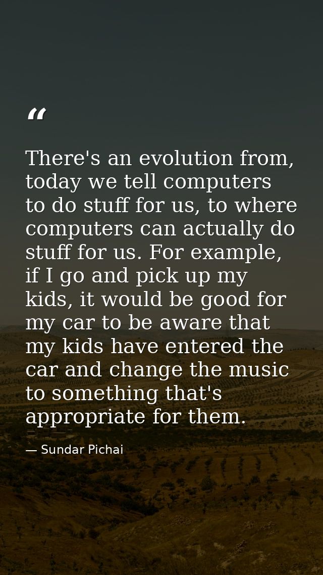 There's an evolution from, today we tell computers to do stuff for us, to where computers can actually do stuff for us.  — Sundar Pichai
