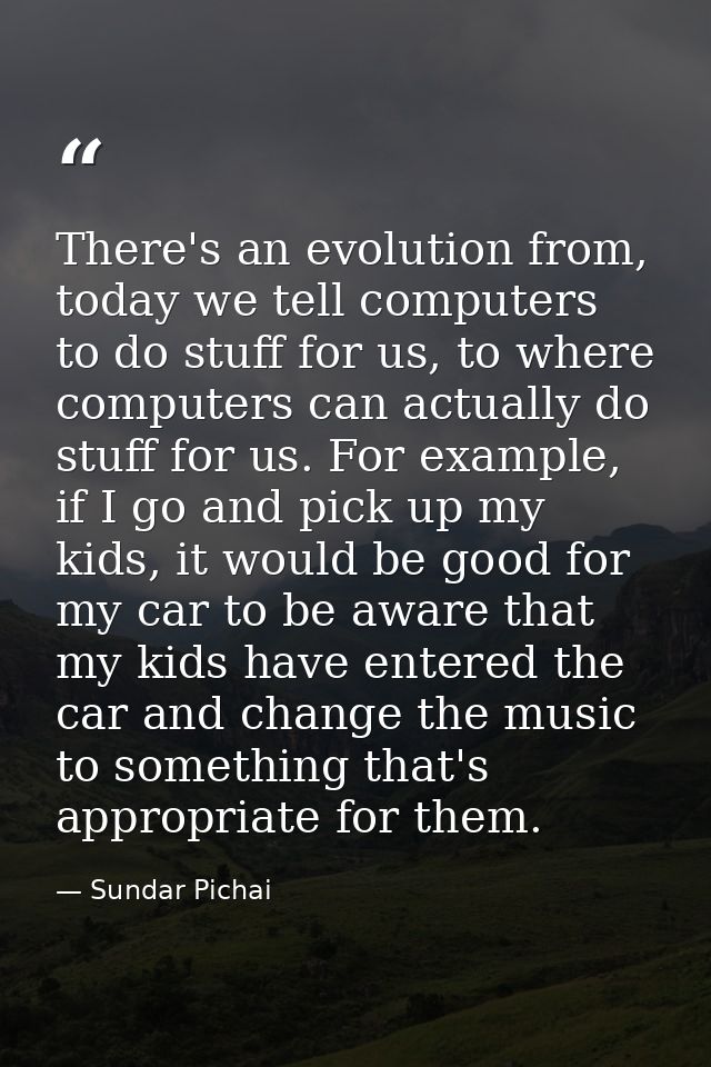 There's an evolution from, today we tell computers to do stuff for us, to where computers can actually do stuff for us.  — Sundar Pichai