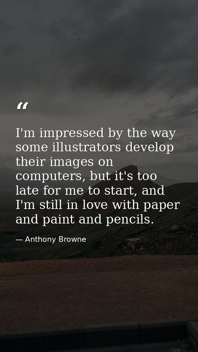 I'm impressed by the way some illustrators develop their images on computers, but it's too late for me to start, and I'm — Anthony Browne