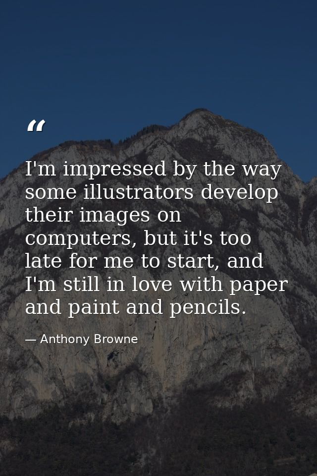 I'm impressed by the way some illustrators develop their images on computers, but it's too late for me to start, and I'm — Anthony Browne
