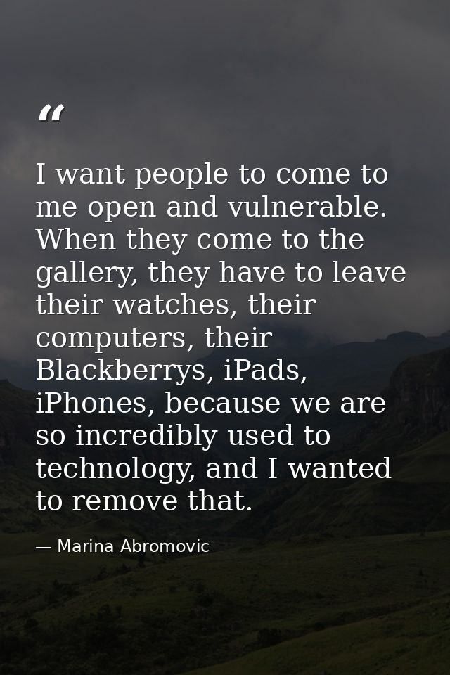 I want people to come to me open and vulnerable. When they come to the gallery, they have to leave their watches, their  — Marina Abromovic